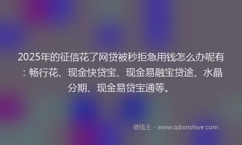 2025年的征信花了网贷被秒拒急用钱怎么办呢有：畅行花、现金快贷宝、现金易融宝贷途、水晶分期、现金易贷宝通等。