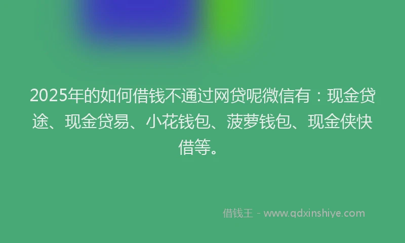 2025年的如何借钱不通过网贷呢微信有：现金贷途、现金贷易、小花钱包、菠萝钱包、现金侠快借等。
