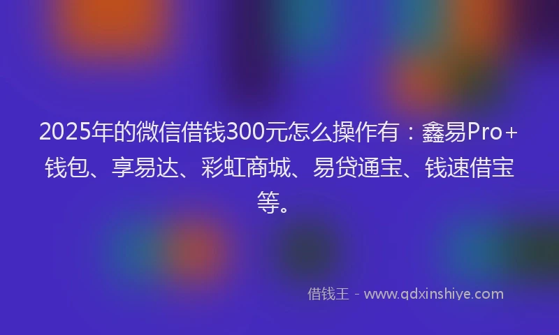 2025年的微信借钱300元怎么操作有：鑫易Pro+钱包、享易达、彩虹商城、易贷通宝、钱速借宝等。