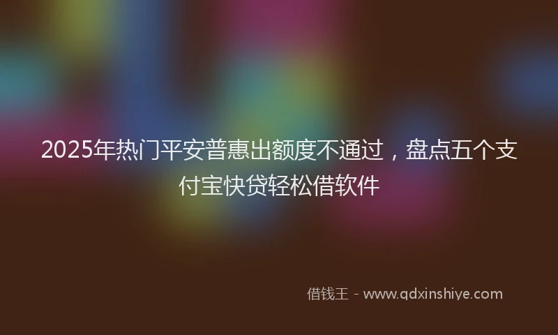 2025年热门平安普惠出额度不通过，盘点五个支付宝快贷轻松借软件