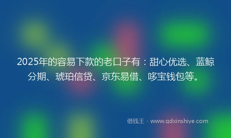 2025年的容易下款的老口子有：甜心优选、蓝鲸分期、琥珀信贷、京东易借、哆宝钱包等。