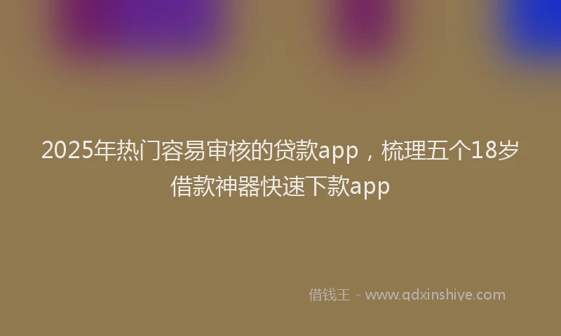 2025年热门容易审核的贷款app，梳理五个18岁借款神器快速下款app