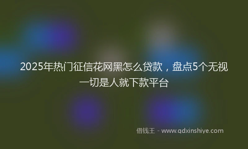 2025年热门征信花网黑怎么贷款，盘点5个无视一切是人就下款平台