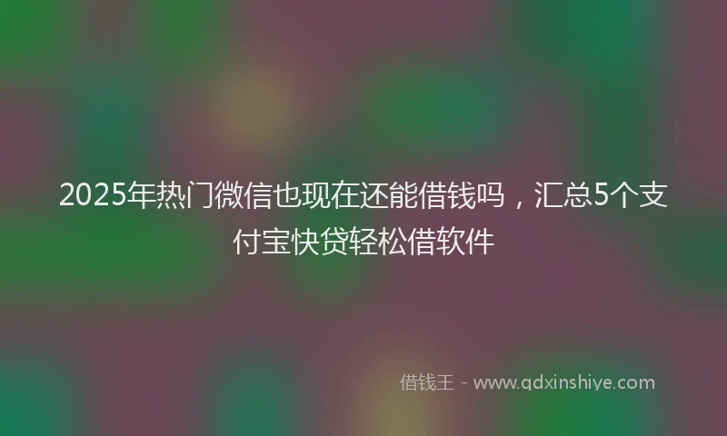 2025年热门微信也现在还能借钱吗，汇总5个支付宝快贷轻松借软件