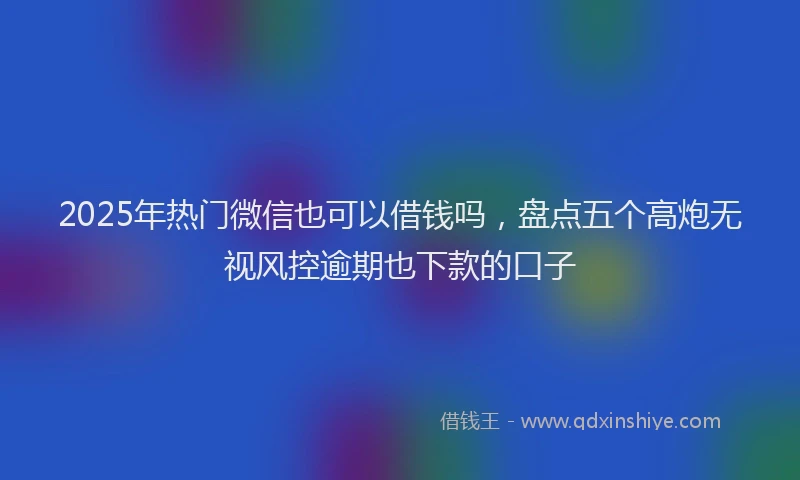2025年热门微信也可以借钱吗，盘点五个高炮无视风控逾期也下款的口子