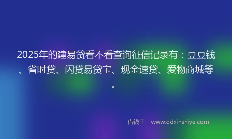 2025年的建易贷看不看查询征信记录有：豆豆钱、省时贷、闪贷易贷宝、现金速贷、爱物商城等。