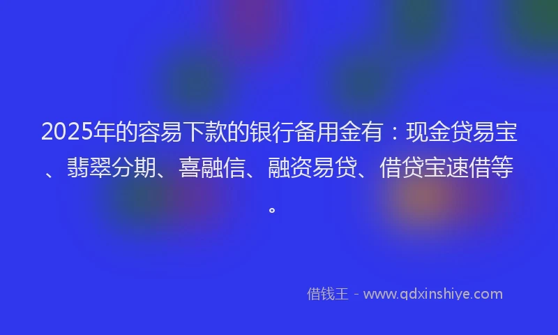 2025年的容易下款的银行备用金有：现金贷易宝、翡翠分期、喜融信、融资易贷、借贷宝速借等。