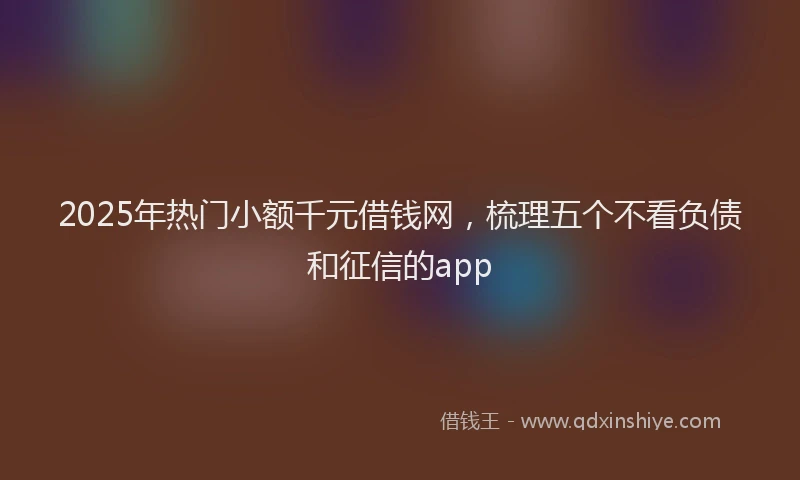 2025年热门小额千元借钱网，梳理五个不看负债和征信的app