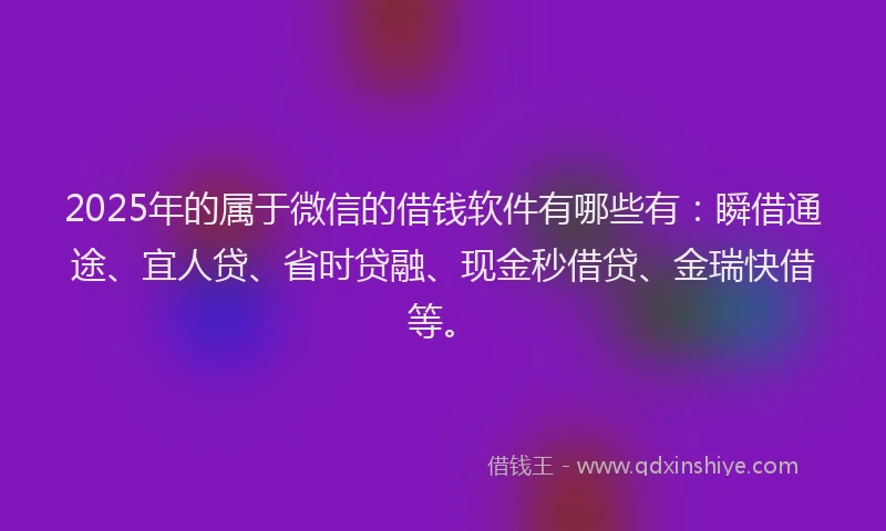 2025年的属于微信的借钱软件有哪些有：瞬借通途、宜人贷、省时贷融、现金秒借贷、金瑞快借等。