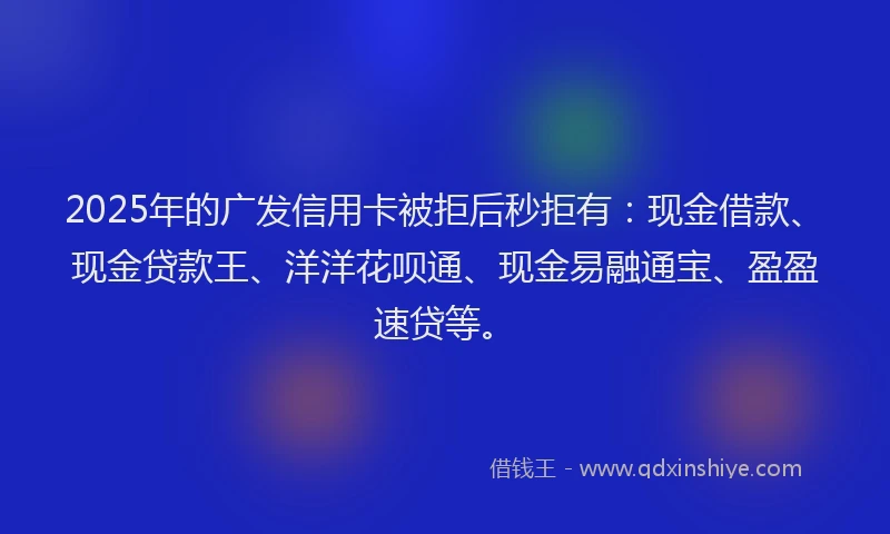 2025年的广发信用卡被拒后秒拒有：现金借款、现金贷款王、洋洋花呗通、现金易融通宝、盈盈速贷等。