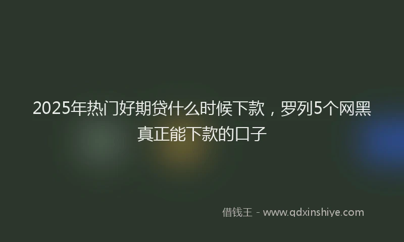 2025年热门好期贷什么时候下款，罗列5个网黑真正能下款的口子