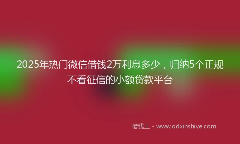 2025年热门微信借钱2万利息多少，归纳5个正规不看征信的小额贷款平台