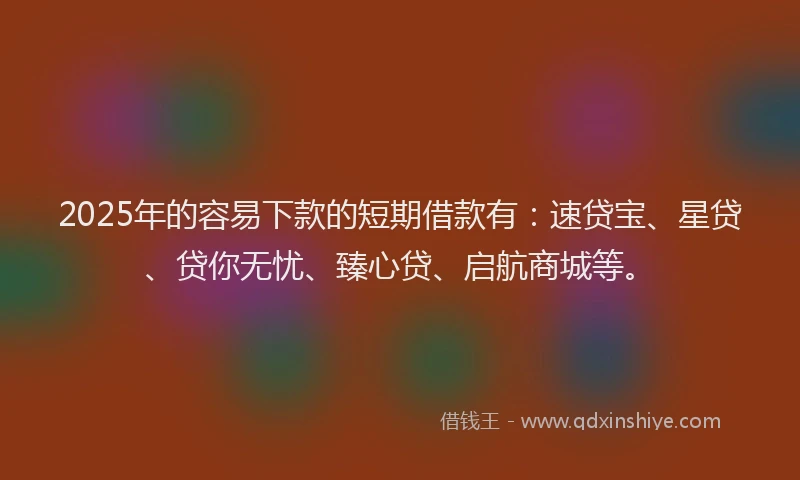 2025年的容易下款的短期借款有：速贷宝、星贷、贷你无忧、臻心贷、启航商城等。