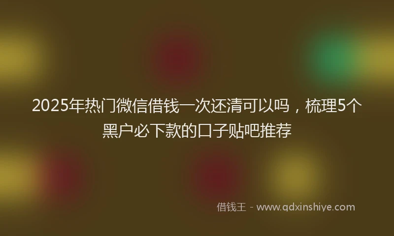 2025年热门微信借钱一次还清可以吗，梳理5个黑户必下款的口子贴吧推荐