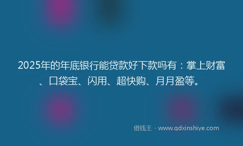 2025年的年底银行能贷款好下款吗有：掌上财富、口袋宝、闪用、超快购、月月盈等。