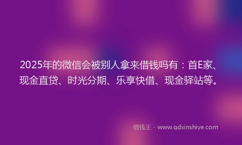 2025年的微信会被别人拿来借钱吗有：首E家、现金直贷、时光分期、乐享快借、现金驿站等。