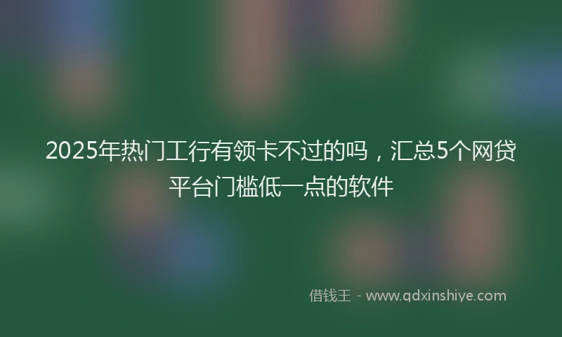 2025年热门工行有领卡不过的吗，汇总5个网贷平台门槛低一点的软件