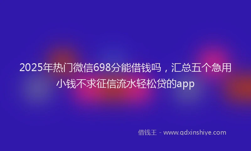 2025年热门微信698分能借钱吗，汇总五个急用小钱不求征信流水轻松贷的app