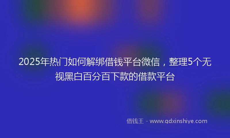 2025年热门如何解绑借钱平台微信，整理5个无视黑白百分百下款的借款平台