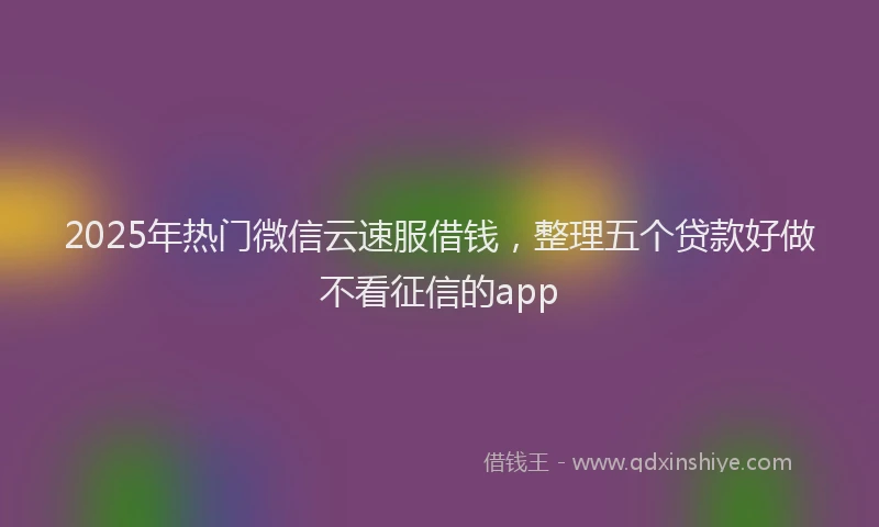 2025年热门微信云速服借钱，整理五个贷款好做不看征信的app