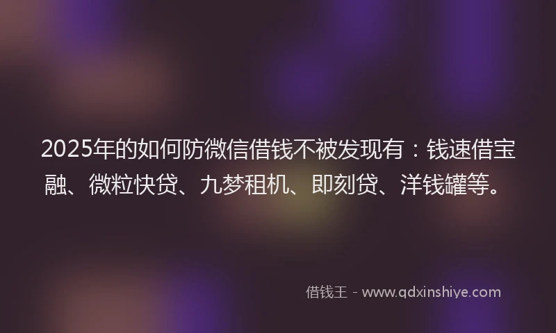 2025年的如何防微信借钱不被发现有：钱速借宝融、微粒快贷、九梦租机、即刻贷、洋钱罐等。