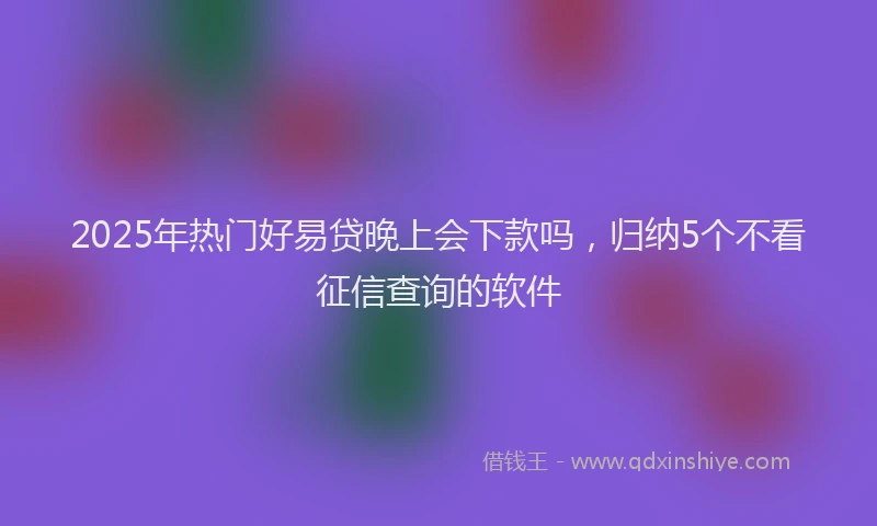 2025年热门好易贷晚上会下款吗，归纳5个不看征信查询的软件