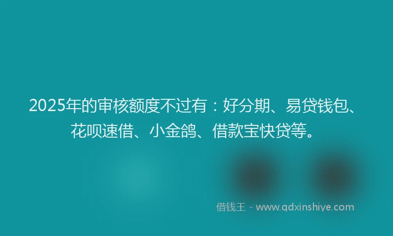 2025年的审核额度不过有：好分期、易贷钱包、花呗速借、小金鸽、借款宝快贷等。