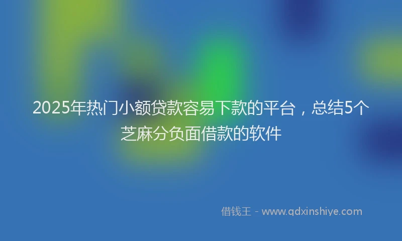 2025年热门小额贷款容易下款的平台，总结5个芝麻分负面借款的软件