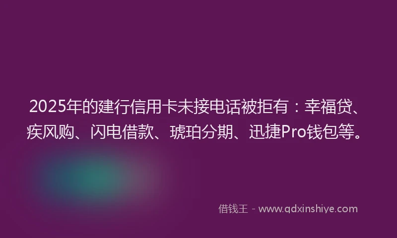 2025年的建行信用卡未接电话被拒有：幸福贷、疾风购、闪电借款、琥珀分期、迅捷Pro钱包等。