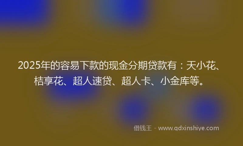 2025年的容易下款的现金分期贷款有：天小花、桔享花、超人速贷、超人卡、小金库等。