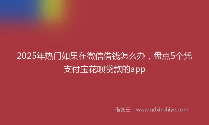 2025年热门如果在微信借钱怎么办，盘点5个凭支付宝花呗贷款的app