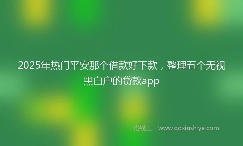 2025年热门平安那个借款好下款，整理五个无视黑白户的贷款app