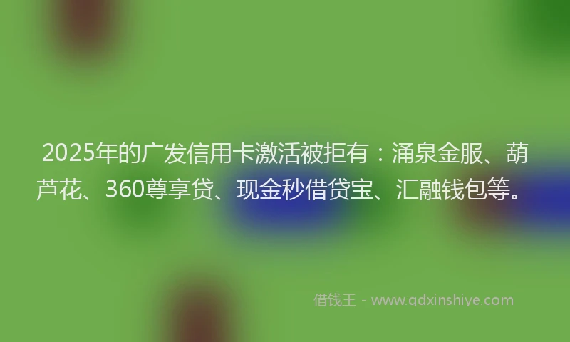2025年的广发信用卡激活被拒有：涌泉金服、葫芦花、360尊享贷、现金秒借贷宝、汇融钱包等。