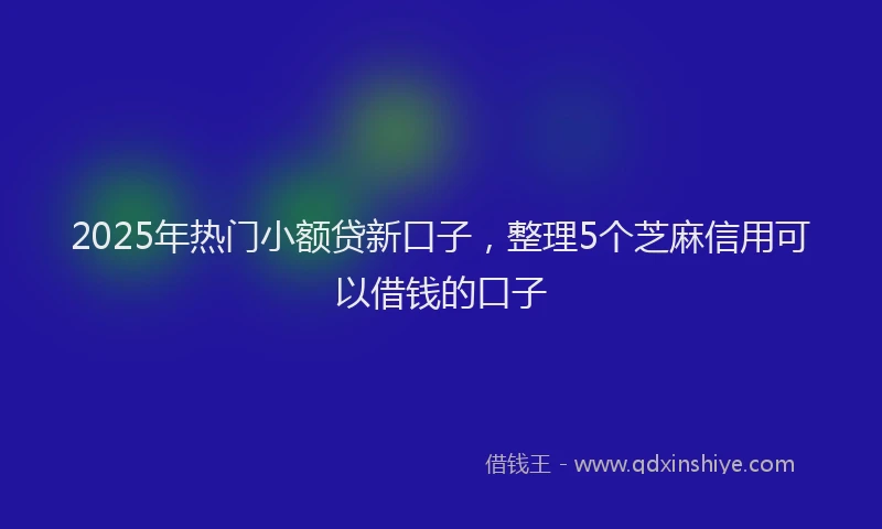 2025年热门小额贷新口子，整理5个芝麻信用可以借钱的口子
