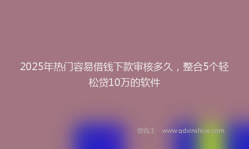2025年热门容易借钱下款审核多久，整合5个轻松贷10万的软件