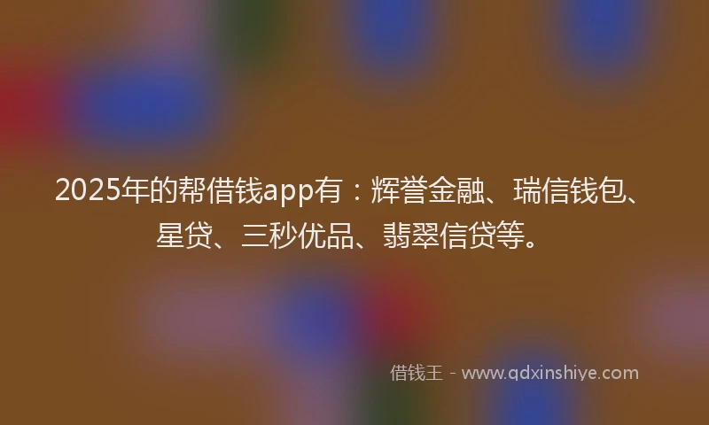 2025年的帮借钱app有：辉誉金融、瑞信钱包、星贷、三秒优品、翡翠信贷等。