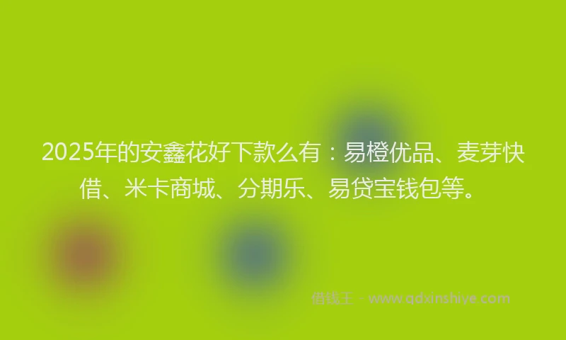2025年的安鑫花好下款么有：易橙优品、麦芽快借、米卡商城、分期乐、易贷宝钱包等。