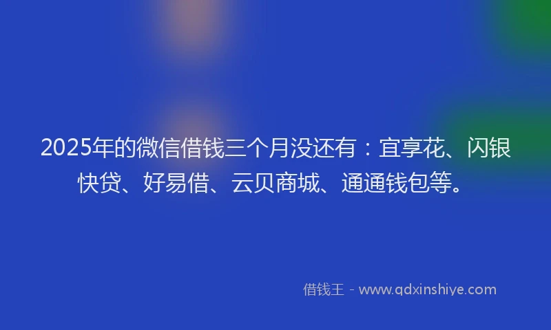 2025年的微信借钱三个月没还有：宜享花、闪银快贷、好易借、云贝商城、通通钱包等。