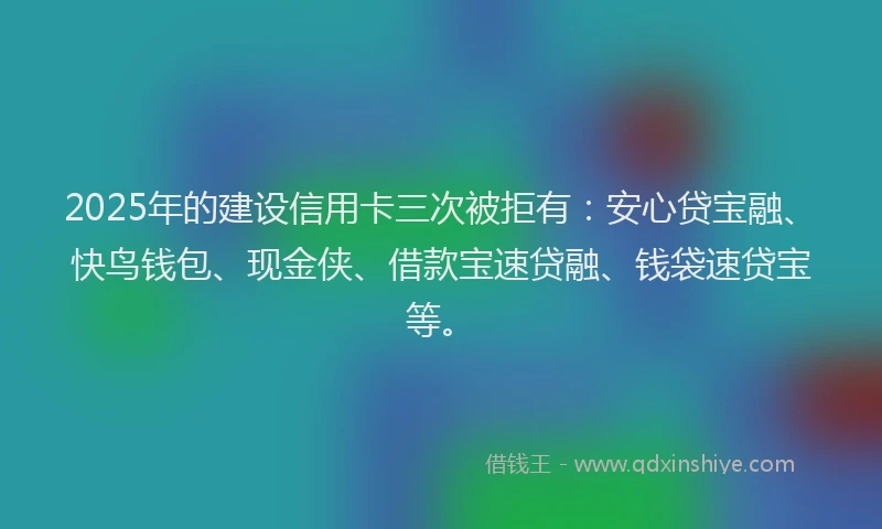 2025年的建设信用卡三次被拒有：安心贷宝融、快鸟钱包、现金侠、借款宝速贷融、钱袋速贷宝等。