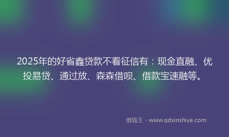 2025年的好省鑫贷款不看征信有：现金直融、优投易贷、通过放、森森借呗、借款宝速融等。