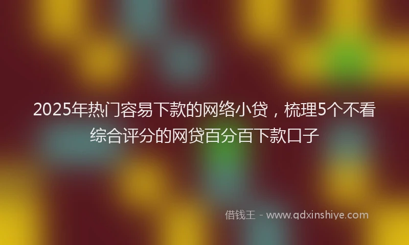 2025年热门容易下款的网络小贷，梳理5个不看综合评分的网贷百分百下款口子