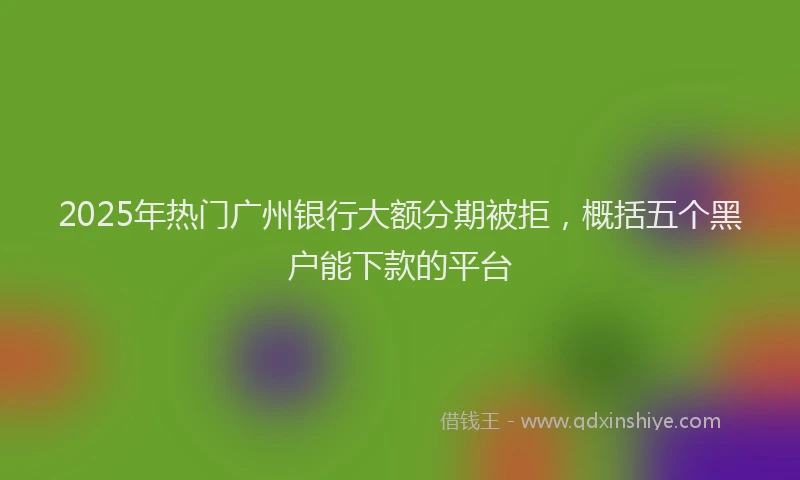 2025年热门广州银行大额分期被拒，概括五个黑户能下款的平台