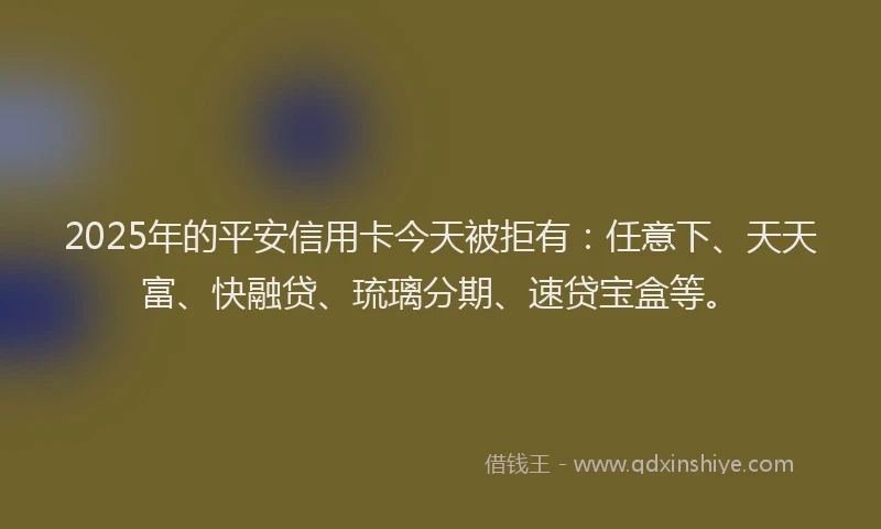 2025年的平安信用卡今天被拒有：任意下、天天富、快融贷、琉璃分期、速贷宝盒等。