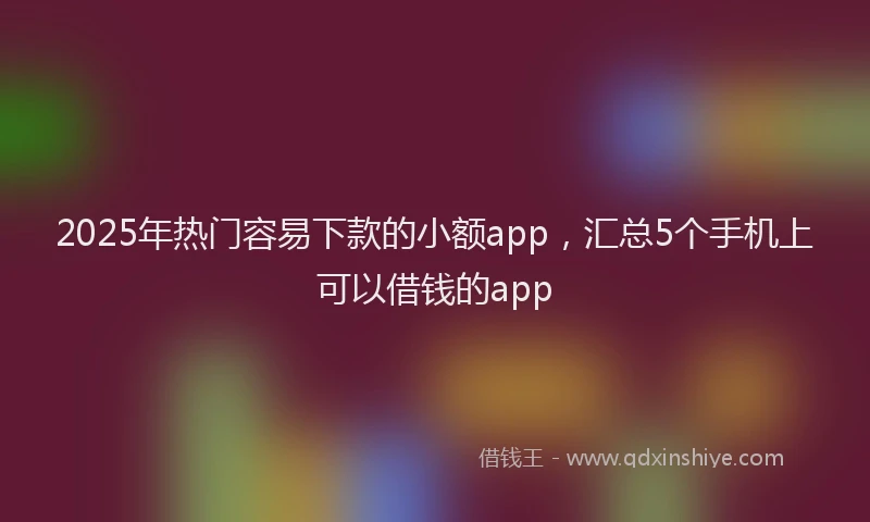 2025年热门容易下款的小额app，汇总5个手机上可以借钱的app