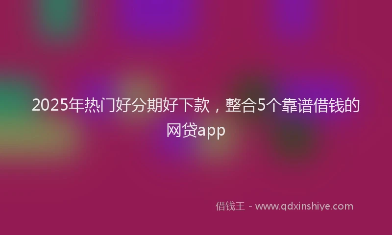 2025年热门好分期好下款，整合5个靠谱借钱的网贷app