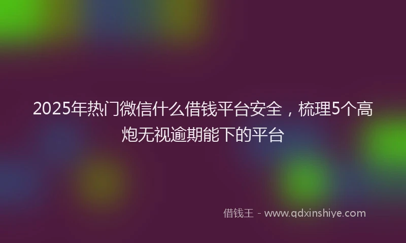 2025年热门微信什么借钱平台安全，梳理5个高炮无视逾期能下的平台