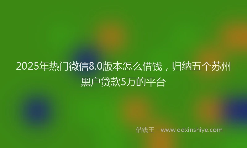2025年热门微信8.0版本怎么借钱，归纳五个苏州黑户贷款5万的平台