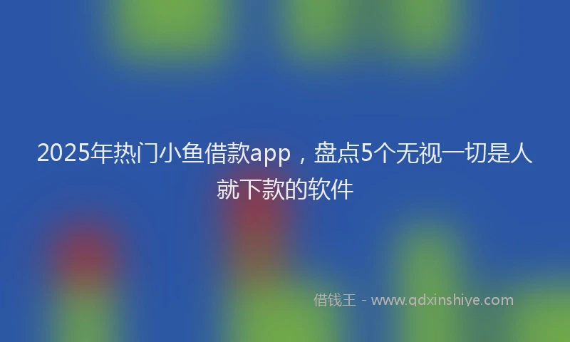 2025年热门小鱼借款app，盘点5个无视一切是人就下款的软件