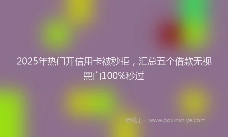 2025年热门开信用卡被秒拒，汇总五个借款无视黑白100%秒过