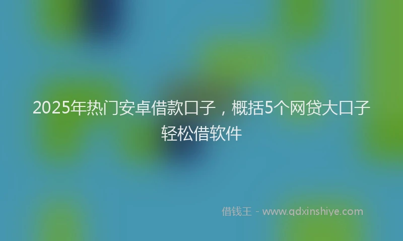 2025年热门安卓借款口子，概括5个网贷大口子轻松借软件